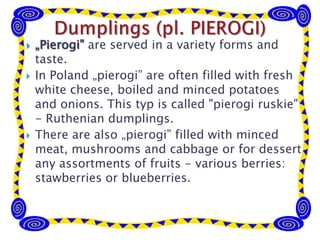  „Pierogi” are served in a variety forms and
taste.
 In Poland „pierogi” are often filled with fresh
white cheese, boiled and minced potatoes
and onions. This typ is called "pierogi ruskie"
- Ruthenian dumplings.
 There are also „pierogi” filled with minced
meat, mushrooms and cabbage or for dessert
any assortments of fruits - various berries:
stawberries or blueberries.
 
