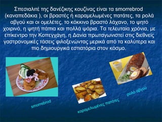 Σπεσιαλιτέ της δανέζικης κουζίνας είναι τα smοrrebrοd
(καναπεδάκια ), οι βραστές ή καραμελωμένες πατάτες, τα ρολά
αβγού και οι ομελέτες, το κόκκινο βραστό λάχανο, το ψητό
χοιρινό, η ψητή πάπια και πολλά ψάρια. Τα τελευταία χρόνια, με
επίκεντρο την Κοπεγχάγη, η Δανία πρωταγωνιστεί στις διεθνείς
γαστρονομικές τάσεις φιλοξενώντας μερικά από τα καλύτερα και
πιο δημιουργικά εστιατόρια στον κόσμο.
smοrrebrοd
καραμελωμένες πατάτες
ρολό αβγού
 