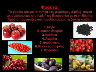 Φρούτα:
Τα φρούτα τρώγονται γενικά στις μικρότερες μερίδες, συχνά
ως συμπλήρωμα στο τυρί, ή ως διακόσμηση με τα επιδόρπια.
Φρούτα που συνδέονται παραδοσιακά με τη δανική κουζίνα:
1.Μήλα
2.Μαύρη σταφίδα
3.Κεράσια
4.Αχλάδια
5.Δαμάσκηνα
6.Κόκκινες σταφίδες 
7.Φράουλες 
 