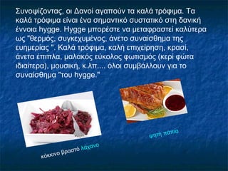 Συνοψίζοντας, οι Δανοί αγαπούν τα καλά τρόφιμα. Τα
καλά τρόφιμα είναι ένα σημαντικό συστατικό στη δανική
έννοια hygge. Hygge μπορέστε να μεταφραστεί καλύτερα
ως "θερμός, συγκεχυμένος, άνετο συναίσθημα της
ευημερίας ". Καλά τρόφιμα, καλή επιχείρηση, κρασί,
άνετα έπιπλα, μαλακός εύκολος φωτισμός (κερί φώτα
ιδιαίτερα), μουσική, κ.λπ.... όλοι συμβάλλουν για το
συναίσθημα "του hygge."
κόκκινο βραστό λάχανο
ψητή πάπια
 