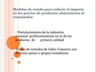 Medidas de estado para reducir el impacto en los precios de productos alimentarios al consumidor. Fortalecimiento de la industria nacional ,preferentemente en la de los productos  de  primera calidad Firma de tratados de Libre Comercio con diversos países o grupos económicos 