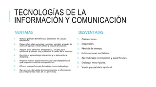 TECNOLOGÍAS DE LA
INFORMACIÓN Y COMUNICACIÓN
VENTAJAS
1. Brindar grandes beneficios y adelantos en salud y
educación.
2. Desarrollar a las personas y actores sociales a través de
redes de apoyo e intercambio y lista de discusión.
3. Apoyar a las personas empresarias, locales para
presentar y vender sus productos a través de la Internet.
4. Permitir el aprendizaje interactivo y la educación a
distancia.
5. Repartir nuevos conocimientos para la empleabilidad
que requieren muchas competencias.
6. Ofrecer nuevas formas de trabajo, como teletrabajo
7. Dar acceso a la salida de conocimientos e información
para mejorar las vidas de las personas.
DESVENTAJAS
1. Distracciones.
2. Dispersión.
3. Pérdida de tiempo.
4. Informaciones no fiables.
5. Aprendizajes incompletos y superficiales.
6. Diálogos muy rígidos.
7. Visión parcial de la realidad.
 