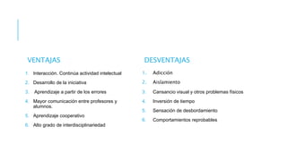 VENTAJAS
1. Interacción. Continúa actividad intelectual
2. Desarrollo de la iniciativa
3. Aprendizaje a partir de los errores
4. Mayor comunicación entre profesores y
alumnos.
5. Aprendizaje cooperativo
6. Alto grado de interdisciplinariedad
DESVENTAJAS
1. Adicción
2. Aislamiento
3. Cansancio visual y otros problemas físicos
4. Inversión de tiempo
5. Sensación de desbordamiento
6. Comportamientos reprobables
 