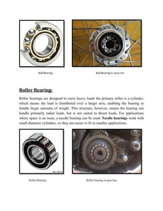 Ball Bearing Ball Bearing in cycle rim
Roller Bearing:
Roller bearings are designed to carry heavy loads the primary roller is a cylinder,
which means the load is distributed over a larger area, enabling the bearing to
handle larger amounts of weight. This structure, however, means the bearing can
handle primarily radial loads, but is not suited to thrust loads. For applications
where space is an issue, a needle bearing can be used. Needle bearings work with
small diameter cylinders, so they are easier to fit in smaller applications.
Roller Bearing Roller bearing in gear box
 