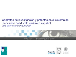 Contratos de investigación y patentes en el sistema de 
innovación del distrito cerámico español 
Daniel Gabaldón Estevan | Alcoi, 14/07/2008 
(UJI) AERT – INGENIO (CSIC-UPV) 
 