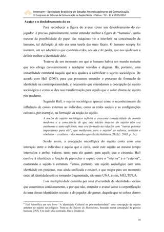 Intercom – Sociedade Brasileira de Estudos Interdisciplinares da Comunicação
        XI Congresso de Ciências da Comunicação na Região Norte – Palmas - TO – 17 a 19/05/2012

Avatar e o desdobramento do eu
                 Para reconhecer a figura do avatar como um desdobramento do eu-
jogador é preciso, primeiramente, tentar entender melhor a figura do “humano”. Antes
mesmo da possibilidade do papel das máquinas vir a interferir na conceituação de
humano, tal definição já não era uma tarefa das mais fáceis. O humano sempre foi
mutante, um ser adaptativo que construía redes, sociais e de poder, que nos ajudavam a
definir melhor a identidade dele.
                 Trata-se de um momento em que o humano habita um mundo mutante
que nos obriga constantemente a readaptar sentidos e dogmas. Há, portanto, uma
instabilidade estrutural naquilo que nos ajudava a identificar o sujeito sociológico. De
acordo com Hall (2005), para que possamos entender o processo de formação de
identidade na contemporaneidade, é necessário que entendamos a concepção de sujeito
sociológico e como se deu sua transformação para aquilo que o autor chama de sujeito
pós-moderno.
                 Segundo Hall, o sujeito sociológico aparece como o reconhecimento da
influência de coisas externas ao indivíduo, como as redes sociais e as configurações
culturais, por exemplo, na formação da noção de sujeito.
                 A noção de sujeito sociológico refletia a crescente complexidade do mundo
                 moderno e a consciência de que este núcleo interior do sujeito não era
                 autônomo e auto-suficiente, mas era formado na relação com “outras pessoas
                 importantes para ele”, que mediavam para o sujeito9 os valores, sentidos e
                 símbolos – a cultura – dos mundos que ele/ela habitava (HALL: 2005, p. 11).

                 Sendo assim, a concepção sociológica do sujeito conta com uma
interação entre o indivíduo e aquilo que o cerca, onde este sujeito ao mesmo tempo
internaliza e atribui valores, tanto para ele quanto para aquilo que o circunda. Hall
confere à identidade a função de preencher o espaço entre o “interior” e o “exterior”,
costurando o sujeito à estrutura. Temos, portanto, um sujeito sociológico com uma
identidade em processo, mas ainda unificada e estável, e que migra para um momento
onde tal identidade está se tornando fragmentada, não mais UNA, e sim, MÚLTIPLA.
                 Essa multiplicidade caminha por uma diversidade de identidades sociais
que assumimos cotidianamente, e por que não, entender o avatar como a corporificação
de uma dessas identidades sociais: a do jogador, do gamer, daquele que se coloca dentro


9
  Hall identifica em seu livro “A identidade Cultural na pós-modernidade” uma concepção de sujeito
anterior ao sujeito sociológico. Trata-se do Sujeito do Iluminismo, baseado numa concepção de pessoa
humana UNA. Um indivíduo centrado, fixo e imutável.


                                                                                                  10
 