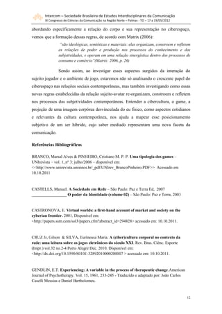 Intercom – Sociedade Brasileira de Estudos Interdisciplinares da Comunicação
       XI Congresso de Ciências da Comunicação na Região Norte – Palmas - TO – 17 a 19/05/2012

abordando especificamente a relação do corpo e sua representação no ciberespaço,
vemos que a formação dessas regras, de acordo com Matrix (2006):
                 “são ideológicas, semióticas e materiais: elas organizam, constroem e refletem
                as relações de poder e produção nos processos do conhecimento e das
                subjetividades, e operam em uma relação sinergística dentro dos processos de
                consumo e comércio”(Matrix: 2006, p. 26)

                Sendo assim, ao investigar esses aspectos surgidos da interação do
sujeito jogador e o ambiente de jogo, estaremos não só analisando o crescente papel do
ciberespaço nas relações sociais contemporâneas, mas também investigando como essas
novas regras estabelecidas da relação sujeito-avatar re-organizam, constroem e refletem
nos processos das subjetividades contemporâneas. Entender a cibercultura, o game, a
projeção de uma imagem corpórea desvinculada do eu físico, como aspectos cotidianos
e relevantes da cultura contemporânea, nos ajuda a mapear esse posicionamento
subjetivo de um ser híbrido, cujo saber mediado representam uma nova faceta da
comunicação.

Referências Bibliográficas

BRANCO, Marsal Alves & PINHEIRO, Cristiano M. P. P. Uma tipologia dos games –
UNIrevista – vol. 1, nº 3: julho/2006 – disponível em:
<<http://www.unirevista.unisinos.br/_pdf/UNIrev_BrancoPinheiro.PDF>> Acessado em
10.10.2011


CASTELLS, Manuel. A Sociedade em Rede – São Paulo: Paz e Terra Ed, 2007
_________________ O poder da Identidade (volume 02) – São Paulo: Paz e Terra, 2003


CASTRONOVA, E. Virtual worlds: a first-hand account of market and society on the
cyberian frontier. 2001. Disponível em:
<http://papers.ssrn.com/sol3/papers.cfm?abstract_id=294828> acessado em: 10.10.2011.


CRUZ Jr, Gilson & SILVA, Eurineusa Maria. A (ciber)cultura corporal no contexto da
rede: uma leitura sobre os jogos eletrônicos do século XXI. Rev. Bras. Ciênc. Esporte
(Impr.) vol.32 no.2-4 Porto Alegre Dec. 2010. Disponível em:
<http://dx.doi.org/10.1590/S0101-32892010000200007 > acessado em: 10.10.2011.


GENDLIN, E.T. Experiencing: A variable in the process of therapeutic change.American
Journal of Psychotherapy. Vol. 15, 1961, 233-245 - Traduzido e adaptado por: João Carlos
Caselli Messias e Daniel Bartholomeu.



                                                                                                 12
 