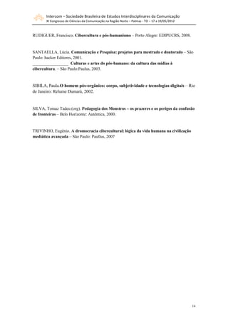 Intercom – Sociedade Brasileira de Estudos Interdisciplinares da Comunicação
       XI Congresso de Ciências da Comunicação na Região Norte – Palmas - TO – 17 a 19/05/2012



RUDIGUER, Francisco. Cibercultura e pós-humanismo – Porto Alegre: EDIPUCRS, 2008.


SANTAELLA, Lúcia. Comunicação e Pesquisa: projetos para mestrado e doutorado – São
Paulo: hacker Editores, 2001.
_________________ Culturas e artes do pós-humano: da cultura das mídias à
cibercultura. – São Paulo:Paulus, 2003.


SIBILA, Paula.O homem pós-orgânico: corpo, subjetividade e tecnologias digitais – Rio
de Janeiro: Relume Dumará, 2002.


SILVA, Tomaz Tadeu (org). Pedagogia dos Monstros – os prazeres e os perigos da confusão
de fronteiras – Belo Horizonte: Autêntica, 2000.


TRIVINHO, Eugênio. A dromocracia cibercultural: lógica da vida humana na civilização
mediática avançada – São Paulo: Paullus, 2007




                                                                                                 14
 