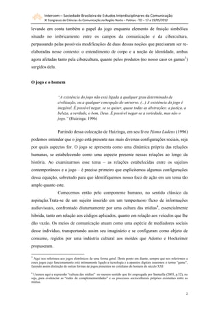 Intercom – Sociedade Brasileira de Estudos Interdisciplinares da Comunicação
         XI Congresso de Ciências da Comunicação na Região Norte – Palmas - TO – 17 a 19/05/2012

levando em conta também o papel do jogo enquanto elemento de fruição simbólica
situado no imbricamento entre os campos da comunicação e da cibercultura,
perpassando pelas possíveis modificações de duas dessas noções que precisaram ser re-
elaboradas nesse contexto: o entendimento de corpo e a noção de identidade, ambas
agora afetadas tanto pela cibercultura, quanto pelos produtos (no nosso caso os games3)
surgidos dela.


O jogo e o homem


                   “A existência do jogo não está ligada a qualquer grau determinado de
                   civilização, ou a qualquer concepção do universo. (...) A existência do jogo é
                   inegável. É possível negar, se se quiser, quase todas as abstrações: a justiça, a
                   beleza, a verdade, o bem, Deus. É possível negar-se a seriedade, mas não o
                   jogo.” (Huizinga: 1996)


                   Partindo dessa colocação de Huizinga, em seu livro Homo Ludens (1996)
podemos entender que o jogo está presente nas mais diversas configurações sociais, seja
por quais aspectos for. O jogo se apresenta como uma dinâmica própria das relações
humanas, se estabelecendo como uma aspecto presente nessas relações ao longo da
história. Ao examinarmos esse tema – as relações estabelecidas entre os sujeitos
contemporâneos e o jogo – é preciso primeiro que explicitemos algumas configurações
dessa equação, sobretudo para que identifiquemos nosso foco de ação em um tema tão
amplo quanto este.
                   Comecemos então pelo componente humano, no sentido clássico da
aspiração.Trata-se de um sujeito inserido em um tempestuoso fluxo de informações
audiovisuais, confrontado diuturnamente por uma cultura das mídias4, essencialmente
híbrida, tanto em relação aos códigos aplicados, quanto em relação aos veículos que lhe
dão vazão. Os meios de comunicação atuam como uma espécie de mediadores sociais
desse indivíduo, transportando assim seu imaginário e se configuram como objeto de
consumo, regidos por uma indústria cultural aos moldes que Adorno e Hockeimer
propuseram.

3
  Aqui nos referimos aos jogos eletrônicos de uma forma geral. Deste ponto em diante, sempre que nos referirmos a
esses jogos cujo funcionamento está intimamente ligado a tecnologia e a aparatos digitais usaremos o termo “game”,
fazendo assim distinção de outras formas de jogos presentes no cotidiano do homem do século XXI
4
  Usamos aqui a expressão “cultura das mídias” no mesmo sentido que foi empregada por Santaella (2003, p.52), ou
seja, para evidenciar as “redes de complementaridades” e os processos socioculturais próprios existentes entre as
mídias.


                                                                                                                2
 
