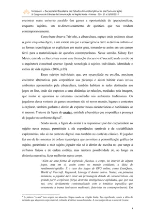 Intercom – Sociedade Brasileira de Estudos Interdisciplinares da Comunicação
         XI Congresso de Ciências da Comunicação na Região Norte – Palmas - TO – 17 a 19/05/2012

encontrar nesse universo paralelo dos games a oportunidade de operacionalizar,
enquanto      sujeitos,     um      re-dimensionamento           de    questões      que     nos     rondam
contemporaneamente.
                  Como bem observa Trivinho, a cibercultura, espaço onde podemos situar
o game enquanto objeto, é um estado em que a convergência entre as formas culturais e
as formas tecnológicas se explicitam em maior grau, tornando-se assim em um campo
fértil para a materialização de questões contemporâneas. Nesse sentido, Sidney Eve
Matrix entende a cibercultura como uma formação discursiva (Foucault) onde a rede ou
a arquitetura conceitual aparece ligando tecnologia à sujeitos individuais, identidade e
estilos de vida digitais. (2006, p.05)
                  Esses sujeitos individuais que, por necessidade ou escolha, precisam
encontrar alternativas para corporificar sua presença e assim habitar esses novos
ambientes apresentados pela cibercultura, também habitam as redes destinadas aos
jogos on line, onde são expostos a uma dinâmica de relações, mediadas pela imagem,
que muito se aproxima as estruturas encontradas nos ambientes tradicionais. Os
jogadores dessa vertente de games encontram não só novos mundo, lugares e contextos
à explorar, também ganham o direito de explorar novas características e habilidades de
si mesmo. Trata-se da figura do avatar, entidade cibernética que corporifica a presença
do jogador no ambiente digital6.
                  Sendo assim, a figura do avatar é a responsável por dar corporeidade ao
sujeito neste espaço, permitindo a ele experiências sensíveis e de sociabilidade
exploratórias, não só no contexto digital, mas também no contexto clássico. O jogador
faz uso de ferramentas de ordem tecnológica que permitem a personificação gráfica do
sujeito, garantindo a esse sujeito-jogador não só o direito de escolha no que tange à
atributos físicos e de ordem estética, mas também possibilidade de, ao longo da
dinâmica narrativa, fazer melhorias nesse corpo.
                  “Além de uma forma de expressão plástica, o corpo, no interior de alguns
                  jogos, traz em si, assim como no mundo cotidiano, a ideia de
                  rendimento/aptidão. É o caso dos Jogos de RPG online, como EverQuest,
                  World of Warcraft, Ragnarok, Lineage II dentre outros. Nestes, em primeira
                  instância, o jogador deve criar um personagem dotado de características, em
                  grande parte, corpóreas (força, destreza, inteligência e agilidade), que, por sua
                  vez, será devidamente contextualizado com a temática específica que
                  ornamenta a trama (universos medievais, futuristas ou contemporâneos). Em

6
  A palavra “avatar” tem origem no sânscrito, língua usada na religião hindu. Seu significado remete a idéia de
deidades que adquirem corpo material, voltando a habitar nossa dimensão. A esse corpos dá-se o nome de Avatar.


                                                                                                             4
 