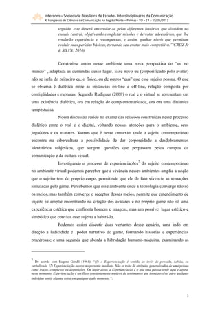 Intercom – Sociedade Brasileira de Estudos Interdisciplinares da Comunicação
         XI Congresso de Ciências da Comunicação na Região Norte – Palmas - TO – 17 a 19/05/2012

                   seguida, este deverá enveredar-se pelas diferentes histórias que dissidem no
                   enredo central, objetivando completar missões e derrotar adversários, que lhe
                   renderão experiência e recompensas, e assim, ganhar níveis que permitam
                   evoluir suas perícias básicas, tornando seu avatar mais competitivo.”(CRUZ Jr
                   & SILVA: 2010)


                   Constrói-se assim nesse ambiente uma nova perspectiva do “eu no
mundo” , adaptada as demandas desse lugar. Esse novo eu (corporificado pelo avatar)
não se isola do primeiro eu, o físico, ou de outros “eus” que esse sujeito possua. O que
se observa é dialética entre as instâncias on-line e off-line, relação composta por
contigüidades e rupturas. Segundo Rudiguer (2008) o real e o virtual se apresentam em
uma existência dialética, ora em relação de complementaridade, ora em uma dinâmica
tempestuosa.
                   Nossa discussão reside no exame das relações construídas nesse processo
dialético entre o real e o digital, voltando nossas atenções para o ambiente, seus
jogadores e os avatares. Vemos que é nesse contexto, onde o sujeito contemporâneo
encontra na cibercultura a possibilidade de dar corporeidade a desdobramentos
identitários subjetivos, que surgem questões que perpassam pelos campos da
comunicação e da cultura visual.
                   Investigando o processo de experienciações7 do sujeito contemporâneo
no ambiente virtual podemos perceber que a vivência nesses ambientes amplia a noção
que o sujeito tem do próprio corpo, permitindo que ele de fato vivencie as sensações
simuladas pelo game. Percebemos que esse ambiente onde a tecnologia converge não só
os meios, mas também converge o receptor desses meios, permite que entendimento de
sujeito se amplie encontrando na criação dos avatares e no próprio game não só uma
experiência estética que confronta homem e imagem, mas um possível lugar estético e
simbólico que convida esse sujeito a habitá-lo.
                   Podemos assim discutir duas vertentes desse cenário, uma indo em
direção a ludicidade e poder narrativo do game, formando histórias e experiências
prazerosas; e uma segunda que aborda a hibridação humano-máquina, examinando as



7
   De acordo com Eugene Gendli (1961): “(1) A Experienciação é sentida ao invés de pensada, sabida, ou
verbalizada. (2) Experienciação ocorre no presente imediato. Não se trata de atributos generalizados de uma pessoa
como traços, complexos ou disposições. Em lugar disso, a Experienciação é o que uma pessoa sente aqui e agora,
neste momento. Experienciação é um fluxo constantemente mutável de sentimentos que torna possível para qualquer
individuo sentir alguma coisa em qualquer dado momento.”.




                                                                                                                5
 