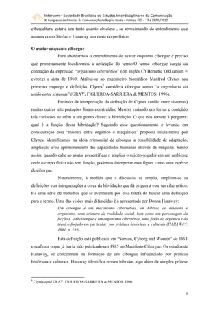 Intercom – Sociedade Brasileira de Estudos Interdisciplinares da Comunicação
         XI Congresso de Ciências da Comunicação na Região Norte – Palmas - TO – 17 a 19/05/2012

cibercultura, estaria um tanto quanto obsoleto , se aproximando do entendimento que
autores como Sterlac e Haraway tem deste corpo físico.

O avatar enquanto ciborgue
                  Para abordarmos o entendimento de avatar enquanto ciborgue é preciso
que primeiramente localizemos a aplicação do termo.O termo ciborgue surgiu da
contração da expressão “organismo cibernético” (em inglês CYBernetic ORGanism =
cyborg) e data de 1960. Atribui-se ao engenheiro biomédico Manfred Clynes seu
primeiro emprego e definição. Clynes8 considera ciborgue como “a engenharia da
união entre sistemas” (GRAY, FIGUEROA-SARRIERA & MENTOS: 1996).
                  Partindo da interpretação da definição de Clynes (união entre sistemas)
muitas outras interpretações foram construídas. Mesmo variando em forma e conteúdo
tais variações se atêm a um ponto chave: a hibridação. O que nos remete à pergunta:
qual é a função dessa hibridação? Seguindo esse questionamento e levando em
consideração essa “mistura entre orgânico e maquínico” proposta inicialmente por
Clynes, identificamos na idéia primordial de ciborgue a possibilidade de adaptação,
ampliação e/ou aprimoramento das capacidades humanas através da máquina. Sendo
assim, quando cabe ao avatar presentificar e ampliar o sujeito-jogador em um ambiente
onde o corpo físico não tem função, podemos interpretar essa figura como uma espécie
de ciborgue.
                  Naturalmente, à medida que a discussão se amplia, ampliam-se as
definições e as interpretações a cerca da hibridação que dá origem a esse ser cibernético.
Há uma série de trabalhos que se aventuram por essa tarefa de buscar uma definição
para o termo. Uma das visões mais difundidas é a apresentada por Donna Haraway:
                  Um ciborgue é um mecanismo cibernético, um híbrido de máquina e
                  organismo, uma criatura da realidade social, bem como um personagem da
                  ficção (...) O ciborgue é um organismo cibernético, uma fusão do orgânico e do
                  técnico forjado em particular, por práticas históricas e culturais (HARAWAY:
                  1991, p. 149).

                  Esta definição está publicada em “Simian, Cyborg and Women” de 1991
e reafirma o que já havia sido publicado em 1985 no Manifesto Ciborgue. Os estudos de
Haraway, se concentram na formação de um ciborgue influenciado por práticas
históricas e culturais. Haraway identifica nesses híbridos algo além da simples prótese



8
    Clynes apud GRAY, FIGUEROA-SARRIERA & MENTOS: 1996


                                                                                                   8
 
