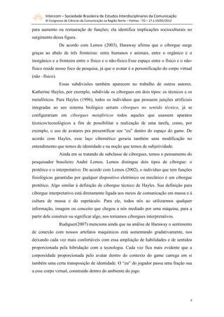 Intercom – Sociedade Brasileira de Estudos Interdisciplinares da Comunicação
       XI Congresso de Ciências da Comunicação na Região Norte – Palmas - TO – 17 a 19/05/2012

para aumento ou restauração de funções; ela identifica implicações socioculturais no
surgimento dessa figura.
                 De acordo com Lemos (2003), Haraway afirma que o ciborgue surge
graças ao abalo de três fronteiras: entre humanos e animais, entre o orgânico e o
inorgânico e a fronteira entre o físico e o não-físico.Esse espaço entre o físico e o não-
físico reside nosso foco de pesquisa, já que o avatar é a personificação do corpo virtual
(não –físico).
                 Essas subdivisões também aparecem no trabalho de outros autores.
Katherine Hayles, por exemplo, subdivide os ciborgues em dois tipos: os técnicos e os
metafóricos. Para Hayles (1996), todos os indivíduos que possuem junções artificiais
integradas ao seu sistema biológico seriam ciborgues no sentido técnico, já se
configurariam em ciborgues metafóricos todos aqueles que usassem aparatos
técnicos/tecnológicos a fim de possibilitar a realização de uma tarefa, como, por
exemplo, o uso de avatares pra presentificar seu “eu” dentro do espaço do game. De
acordo com Hayles, esse laço cibernético geraria também uma modificação no
entendimento que temos de identidade e na noção que temos de subjetividade.
                 Ainda em se tratando de subclasse de ciborgues, temos o pensamento do
pesquisador brasileiro André Lemos. Lemos distingue dois tipos de ciborgue: o
protético e o interpretativo. De acordo com Lemos (2002), o indivíduo que tem funções
fisiológicas garantidas por qualquer dispositivo eletrônico ou mecânico é um ciborgue
protético. Algo similar à definição de ciborgue técnico de Hayles. Sua definição para
ciborgue interpretativo está diretamente ligada aos meios de comunicação em massa e à
cultura de massa e do espetáculo. Para ele, todos nós ao utilizarmos qualquer
informação, imagem ou conceito que chegou a nós mediado por uma máquina, para a
partir dele construir ou significar algo, nos tornamos ciborgues interpretativos.
                 Rudiguer(2007) menciona ainda que na análise de Haraway o sentimento
de conexão com nossos artefatos maquínicos está aumentando gradativamente, nos
deixando cada vez mais confortáveis com essa ampliação de habilidades e de sentidos
proporcionada pela hibridação com a tecnologia. Cada vez fica mais evidente que a
corporeidade proporcionada pelo avatar dentro do contexto do game carrega em si
também uma certa transposição de identidade. O “eu” do jogador passa uma fração sua
a esse corpo virtual, construído dentro do ambiente do jogo.




                                                                                                 9
 