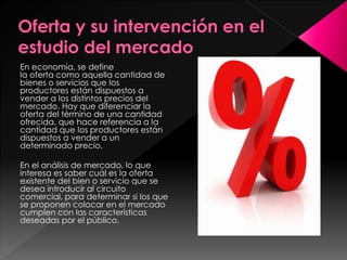 En economía, se define
la oferta como aquella cantidad de
bienes o servicios que los
productores están dispuestos a
vender a los distintos precios del
mercado. Hay que diferenciar la
oferta del término de una cantidad
ofrecida, que hace referencia a la
cantidad que los productores están
dispuestos a vender a un
determinado precio.
En el análisis de mercado, lo que
interesa es saber cuál es la oferta
existente del bien o servicio que se
desea introducir al circuito
comercial, para determinar si los que
se proponen colocar en el mercado
cumplen con las características
deseadas por el público.
 