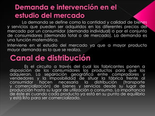 La demanda se define como la cantidad y calidad de bienes
y servicios que pueden ser adquiridos en los diferentes precios del
mercado por un consumidor (demanda individual) o por el conjunto
de consumidores (demanda total o de mercado). La demanda es
una función matemática.
Interviene en el estudio del mercado ya que a mayor producto
mayor demanda es la que se realiza.
Es el circuito a través del cual los fabricantes ponen a
disposición de los consumidores los productos para que los
adquieran. La separación geográfica entre compradores y
vendedores y la imposibilidad de situar la fábrica frente al
consumidor hacen necesaria la distribución (transporte
y comercialización) de bienes y servicios desde su lugar de
producción hasta su lugar de utilización o consumo. La importancia
de éste es cuando cada producto ya está en su punto de equilibrio
y está listo para ser comercializado.
 