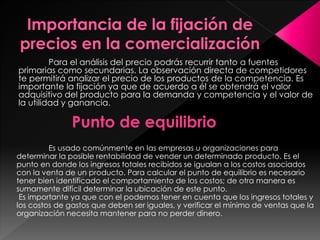 Para el análisis del precio podrás recurrir tanto a fuentes
primarias como secundarias. La observación directa de competidores
te permitirá analizar el precio de los productos de la competencia. Es
importante la fijación ya que de acuerdo a él se obtendrá el valor
adquisitivo del producto para la demanda y competencia y el valor de
la utilidad y ganancia.
Punto de equilibrio
Es usado comúnmente en las empresas u organizaciones para
determinar la posible rentabilidad de vender un determinado producto. Es el
punto en donde los ingresos totales recibidos se igualan a los costos asociados
con la venta de un producto. Para calcular el punto de equilibrio es necesario
tener bien identificado el comportamiento de los costos; de otra manera es
sumamente difícil determinar la ubicación de este punto.
Es importante ya que con el podemos tener en cuenta que los ingresos totales y
los costos de gastos que deben ser iguales, y verificar el mínimo de ventas que la
organización necesita mantener para no perder dinero.
 