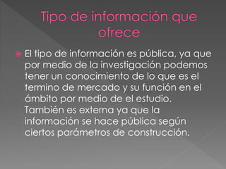  El tipo de información es pública, ya que
por medio de la investigación podemos
tener un conocimiento de lo que es el
termino de mercado y su función en el
ámbito por medio de el estudio.
También es externa ya que la
información se hace pública según
ciertos parámetros de construcción.
 