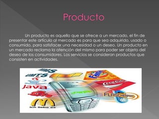 Un producto es aquello que se ofrece a un mercado, el fin de
presentar este artículo al mercado es para que sea adquirido, usado o
consumido, para satisfacer una necesidad o un deseo. Un producto en
un mercado reclama la atención del mismo para poder ser objeto del
deseo de los consumidores. Los servicios se consideran productos que
consisten en actividades.
 