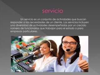Un servicio es un conjunto de actividades que buscan
responder a las necesidades de un cliente. Los servicios incluyen
una diversidad de actividades desempeñadas por un crecido
número de funcionarios que trabajan para el estado o para
empresas particulares.
 