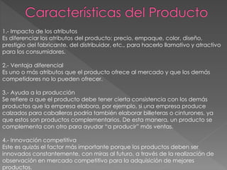 1.- Impacto de los atributos
Es diferenciar los atributos del producto: precio, empaque, color, diseño,
prestigio del fabricante, del distribuidor, etc., para hacerlo llamativo y atractivo
para los consumidores.
2.- Ventaja diferencial
Es uno o más atributos que el producto ofrece al mercado y que los demás
competidores no lo pueden ofrecer.
3.- Ayuda a la producción
Se refiere a que el producto debe tener cierta consistencia con los demás
productos que la empresa elabora, por ejemplo, si una empresa produce
calzados para caballeros podría también elaborar billeteras o cinturones, ya
que estos son productos complementarios. De esta manera, un producto se
complementa con otro para ayudar “a producir” más ventas.
4.- Innovación competitiva
Este es quizás el factor más importante porque los productos deben ser
innovados constantemente, con miras al futuro, a través de la realización de
observación en mercado competitivo para la adquisición de mejores
productos.
 
