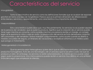 Intangibilidad
Tanto la idea intuitiva de servicio como las definiciones formales que se acaban de exponer
gravitan en torno a la idea de tangibilidad. Parece que es la primera dimensión de diferenciación
entre bienes y servicios y, aparentemente, una característica muy importante de éstos.
Inseparabilidad
Esta característica quiere decir que, muy frecuentemente, los servicios no se pueden separar
de la persona del vendedor, que es quien lo produce. Significa que la creación de un servicio puede
tener lugar mientras se consume, como sucede mientras una persona recibe un masaje, un consejo
legal, se le examina la vista o viaja en avión. La producción del servicio es fruto del esfuerzo conjunto
del consumidor y del vendedor; ambos trabajan conjuntamente, como ocurre cuando se diseña a
medida una póliza de seguro, un itinerario de vacaciones o se explican síntomas a un médico para
que ponga un tratamiento.
Heterogeneidad o inconsistencia
Que los servicios sean heterogéneos quiere decir que es difícil estandarizarlos. Los bienes son
productos homogéneos, fruto de una tecnología y de un proceso que no se altera cada vez que se
produce un bien. Sin embargo, los servicios no están estandarizados. Un mismo servicio puede variar
según quien lo proporcione. Una misma persona puede recibir un servicio muy distinto en una entidad
financiera según que empleado le atienda.
 