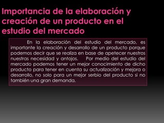 En la elaboración del estudio del mercado, es
importante la creación y desarrollo de un producto porque
podemos decir que se realiza en base de apetecer nuestros
nuestras necesidad y antojos. Por medio del estudio del
mercado podemos tener un mejor conocimiento de dicho
producto para tener en cuenta su actualización y mejora o
desarrollo, no solo para un mejor serbio del producto si no
también una gran demanda.
Importancia de la elaboración y
creación de un producto en el
estudio del mercado
 