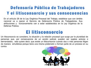 En el artículo 28 de la Ley Orgánica Procesal del Trabajo, establece que con ámbito
nacional va a operar el Servicio de Defensoría Pública de Trabajadores. Sus
atribuciones y funcionamiento van a estar establecidos en la Ley Orgánica de la
Defensa Pública.
Un litisconsorcio es considero, la situación y la relación procesal que surge por la pluralidad de
personas que, por consecuencia de un acción judicial, pueden ser sujetos actores o
demandados, esto quiere decir, que existe un litisconsorcio cuando dos o más personas litigan
de manera simultánea porque tiene una misma pretensión o forman parte de un proceso en su
contra
 