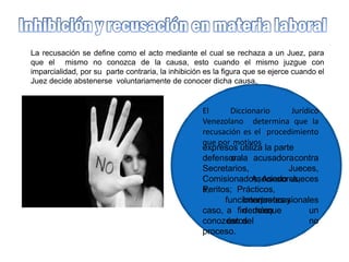La recusación se define como el acto mediante el cual se rechaza a un Juez, para
que el mismo no conozca de la causa, esto cuando el mismo juzgue con
imparcialidad, por su parte contraria, la inhibición es la figura que se ejerce cuando el
Juez decide abstenerse voluntariamente de conocer dicha causa.
El Diccionario Jurídico
Venezolano determina que la
recusación es el procedimiento
que por motivos
expresos utiliza la parte
defensora
Secretarios,
Asociado
s,
o la acusadoracontra
Jueces,
JuecesComisionados, Asesores,
Peritos; Prácticos,
Interpretes y
demáscaso, a fin de que
éstos
funcionariosocasionales
en un
noconozcan del
proceso.
 