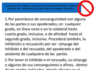 “Los jueces de Trabajo y los funcionarios judiciales deberán inhibirse
o podrán ser recusados, por alguna de las causales siguientes:
1.Por parentesco de consanguinidad con alguna
de las partes o sus apoderados, en cualquier
grado, en línea recta o en la colateral hasta
cuarto grado, inclusive, o de afinidad hasta el
segundo grado, inclusive. Procederá también, la
inhibición o recusación por ser cónyuge del
inhibido o del recusado, del apoderado o del
asistente de cualquiera de las partes
2.Por tener el inhibido o el recusado, su cónyuge
o algunos de sus consanguíneos o afines, dentro
 