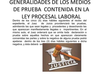 GENERALIDADES DE LOS MEDIOS
DE PRUEBA CONTENIDA EN LA
LEY PROCESAL LABORALDentro de los cinco (5) días hábiles siguientes al recibo del
expediente, el Juez de Juicio providenciará las pruebas,
admitiendo las que sean legales y procedentes y desechando las
que aparezcan manifiestamente ilegales o impertinentes. En el
mismo auto, el Juez ordenará que se omita toda declaración o
prueba sobre aquellos hechos en que aparezcan claramente
convenidas las partes y sobre la negativa de alguna prueba podrá
apelarse dentro de los tres (3) días hábiles siguientes a dicha
negativa, y ésta deberá ser oída en un solo efecto.
 