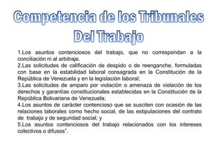 1.Los asuntos contenciosos del trabajo, que no correspondan a la
conciliación ni al arbitraje.
2.Las solicitudes de calificación de despido o de reenganche, formuladas
con base en la estabilidad laboral consagrada en la Constitución de la
República de Venezuela y en la legislación laboral;
3.Las solicitudes de amparo por violación o amenaza de violación de los
derechos y garantías constitucionales establecidas en la Constitución de la
República Bolivariana de Venezuela;
4.Los asuntos de carácter contencioso que se susciten con ocasión de las
relaciones laborales como hecho social, de las estipulaciones del contrato
de trabajo y de seguridad social; y
5.Los asuntos contenciosos del trabajo relacionados con los intereses
colectivos o difusos”.
 
