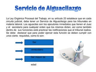 La Ley Orgánica Procesal del Trabajo, en su artículo 23 establece que en cada
circuito judicial, debe tener un Servicio de Alguacilazgo para los tribunales en
materia laboral. Los aguaciles son los ejecutores inmediatos que tienen el Juez
y el secretario para cualquier orden que los mismos dicten, así como también
dentro de sus funciones está practicar las notificaciones que el tribunal realice.
Se debe destacar que para poder ejercer esta función se deben cumplir con
unos cierto requisitos, como lo son:
Ser
venezolano
Ser mayor de
edad
 
