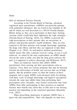 Dania
Role of Advanced Practice Nursing
According to the Florida Board of Nursing, advanced
registered nurse practitioners (ARNPs) can prescribe patients
with controlled substances that are listed in the schedule II, III
and IV which are well described in s. 893.03 Florida Statutes.
Before doing so, they are to participate in three-hour training
sessions which would help them implement the right strategies
(Florida Board of Nursing, 2016). For APRNs to provide the
right prescriptions to their patients they are necessitate to
analyze and describe patient’s health problems. They are also
required to fill their patients with enough knowledge regarding
the drugs side effects and how they are supposed to take them
(Pigman et al., 2016). As well-known medical practitioners
should ensure that after a patient receives a drug, its use is well
achieved. As stated by the state requirements an APRN should
also do the same to make sure that the drug given achieves the
goal it it supposed to achieve (Kooienga and Wilkinson, 2017).
There are numerous barriers that inhibit APRN
practitioners from carrying out their prescriptions roles as
required. First, there are various programs that may be directed
towards the deliverance of health care services that are of high
quality. But the problem comes in when the leaders of these
programs fail to equip APRNs with advanced skills for dealing
with them. Lack of enough knowledge and negative perceptions
towards the same may inhibit them from performing their
prescription roles. Secondly, state license restrictions may limit
APRNs from fully participating in their practices as required
because most boards only allow they to take part in one nursing
practice role depending on the concerted agreement (Reynolds
et al., 2021).
When prescribing medication to patients ARNPs have a
great role and responsibility. Their role depends on state laws
 