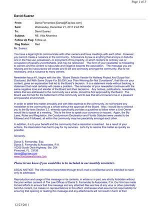 David Suarez
From: Dania Fernandez [Dania@Fap-law.com]
Sent: Wednesday, December 21, 2011 2:42 PM
To: David Suarez
Subject: RE: Villa Alhambra
Follow Up Flag: Follow up
Flag Status: Red
Page 1 of 3
12/23/2011
Mr. Suarez:
You have a legal right to communicate with other owners and have meetings with each other. However,
you cannot create a nuisance in the community. A Nuisance by law is anything that annoys or disturbs
one in the free use, possession, or enjoyment of his property, or which renders its ordinary use or
occupation physically uncomfortable, and may be restrained. The form of your newsletter is misleading
to owners and the content is inaccurate and negative towards the association. The message you are
relaying and its inaccuracies will create and ill will and animosity amongst the community, that is not
necessary, and a nuisance to many owners.
Newsletter Issue #1, begins with the title, “Board Selects Vender for Hallway Project And Scope Not
Disclosed, Bid With Same Scope For $8,000 Less Than Winning Bin Not Considered”, that title nor your
content, gives an explanation that led to the Board’s decision. It is a statement made without backing, a
statement that most certainly will create a problem. The remainder of your newsletter continues with the
same negative tone and slander of the Board and their decisions. Any notices, publications, newsletters,
letters that are addressed to the community as a whole, should be first approved by the Board. The
Board was formed for the betterment of the community and to see that all unit owners live in a pleasant
and peaceful environment.
In order to settle this matter amicably and with little expense to the community, do not forward any
newsletter to the community as a whole without the approval of the Board. Also, I would like to redirect
you to the By-laws Section 3.3, whereby specifically provides a guideline to follow when a Unit Owner
would like to speak at a meeting. This is the time to speak your concerns or request. Again, the By-
Laws, Rules and Regulation, the Condominium Declaration and Florida Statutes were created to be
followed and if followed, all within the community may live peacefully amongst each other.
In addition, it is to your benefit and the community that a resolution is reached. As a result of your
actions, the Association has had to pay for my services. Let’s try to resolve this matter as quickly as
possible.
Sincerely,
Dania S. Fernandez, Esq.
Dania S. Fernandez & Associates, P.A.
10205 South Dixie Highway, Ste. 204
Pinecrest, FL 33156
dania@fap-law.com
www.floridalawattorney.com
Please let me know if you would like to be included in our monthly newsletter.
LEGAL NOTICE: The information transmitted through this E-mail is confidential and is intended to reach
only its addressee.
Reproduction and usage of this message or its contents, in whole or in part, are strictly forbidden without
the prior written consent of The Law Offices of Dania S. Fernandez & Associates, P.A. Our firm has made
its best efforts to ensure that this message and any attached files are free of any virus or other potentially
harmful content, but makes no representations to this effect. Addressee shall assume full responsibility for
ensuring that opening or reading this message and any attachments will not result in harm to their
 