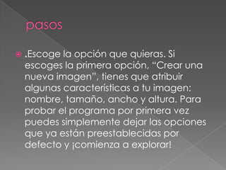  .Escoge la opción que quieras. Si
escoges la primera opción, “Crear una
nueva imagen”, tienes que atribuir
algunas características a tu imagen:
nombre, tamaño, ancho y altura. Para
probar el programa por primera vez
puedes simplemente dejar las opciones
que ya están preestablecidas por
defecto y ¡comienza a explorar!
 