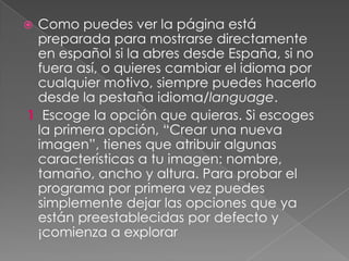  Como puedes ver la página está
preparada para mostrarse directamente
en español si la abres desde España, si no
fuera así, o quieres cambiar el idioma por
cualquier motivo, siempre puedes hacerlo
desde la pestaña idioma/language.
1 Escoge la opción que quieras. Si escoges
la primera opción, “Crear una nueva
imagen”, tienes que atribuir algunas
características a tu imagen: nombre,
tamaño, ancho y altura. Para probar el
programa por primera vez puedes
simplemente dejar las opciones que ya
están preestablecidas por defecto y
¡comienza a explorar
 