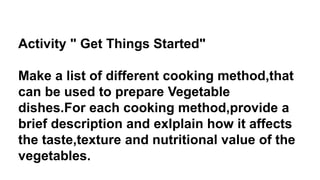 Activity " Get Things Started"
Make a list of different cooking method,that
can be used to prepare Vegetable
dishes.For each cooking method,provide a
brief description and exlplain how it affects
the taste,texture and nutritional value of the
vegetables.
 