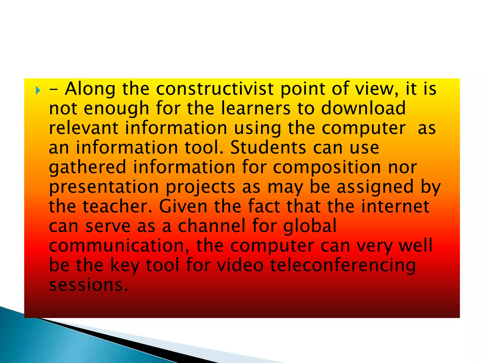  - Along the constructivist point of view, it is
not enough for the learners to download
relevant information using the computer as
an information tool. Students can use
gathered information for composition nor
presentation projects as may be assigned by
the teacher. Given the fact that the internet
can serve as a channel for global
communication, the computer can very well
be the key tool for video teleconferencing
sessions.
 
