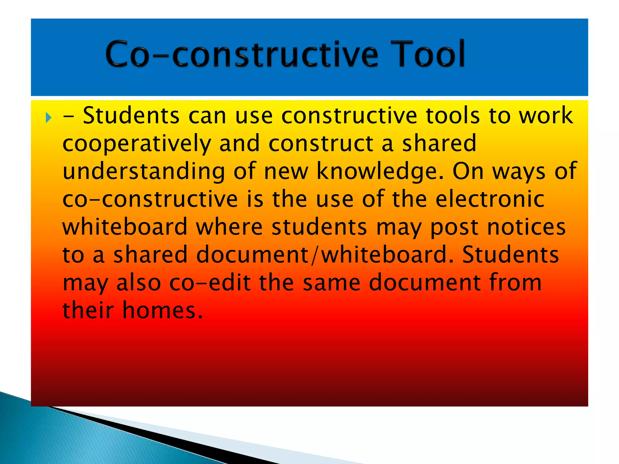  - Students can use constructive tools to work
cooperatively and construct a shared
understanding of new knowledge. On ways of
co-constructive is the use of the electronic
whiteboard where students may post notices
to a shared document/whiteboard. Students
may also co-edit the same document from
their homes.
 