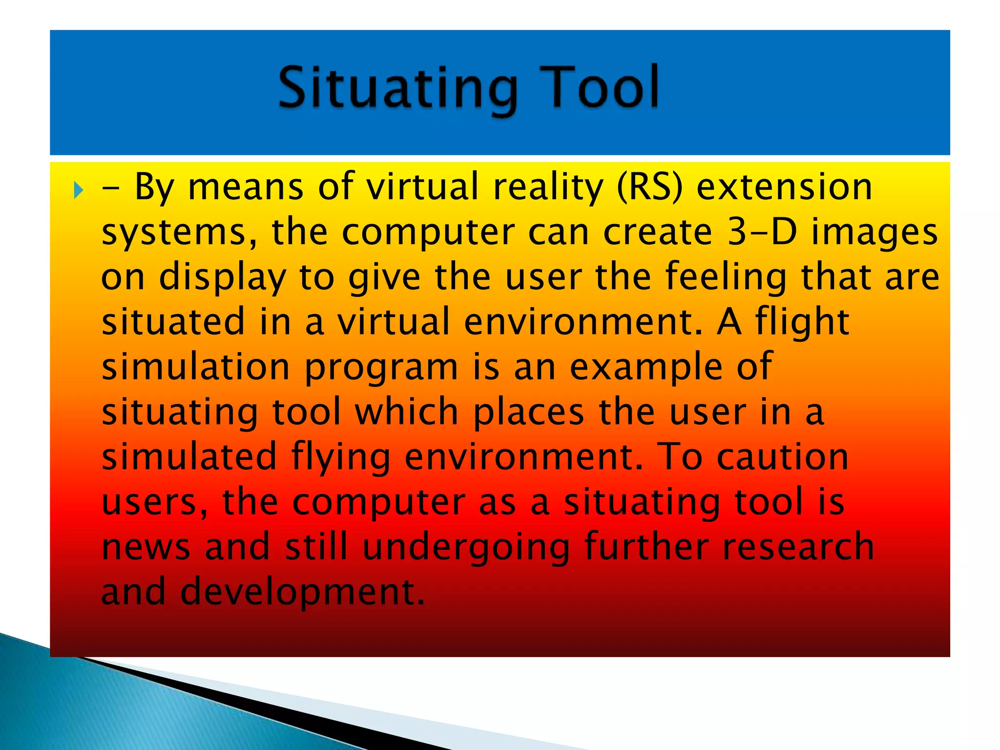  - By means of virtual reality (RS) extension
systems, the computer can create 3-D images
on display to give the user the feeling that are
situated in a virtual environment. A flight
simulation program is an example of
situating tool which places the user in a
simulated flying environment. To caution
users, the computer as a situating tool is
news and still undergoing further research
and development.
 
