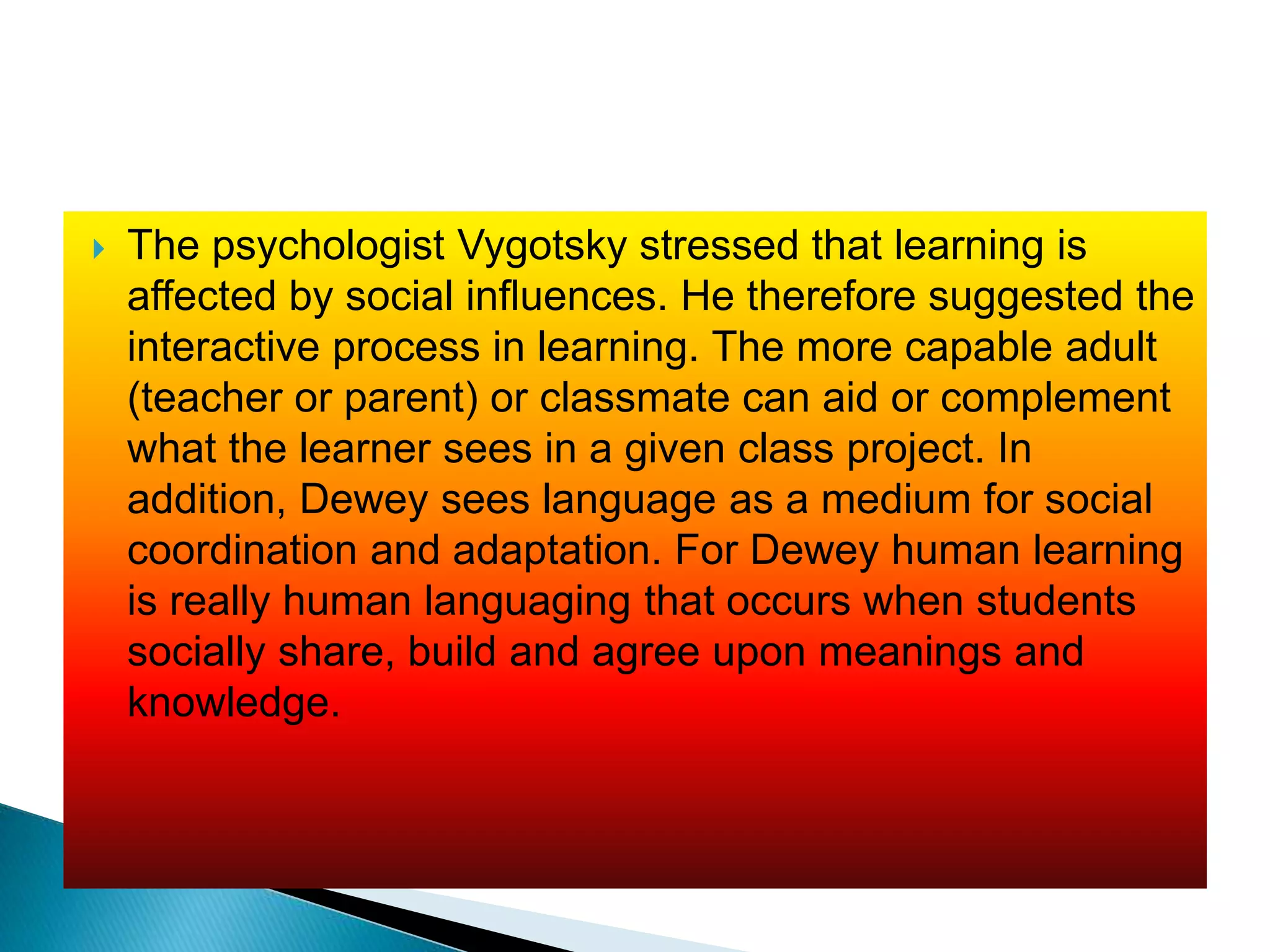  The psychologist Vygotsky stressed that learning is
affected by social influences. He therefore suggested the
interactive process in learning. The more capable adult
(teacher or parent) or classmate can aid or complement
what the learner sees in a given class project. In
addition, Dewey sees language as a medium for social
coordination and adaptation. For Dewey human learning
is really human languaging that occurs when students
socially share, build and agree upon meanings and
knowledge.
 