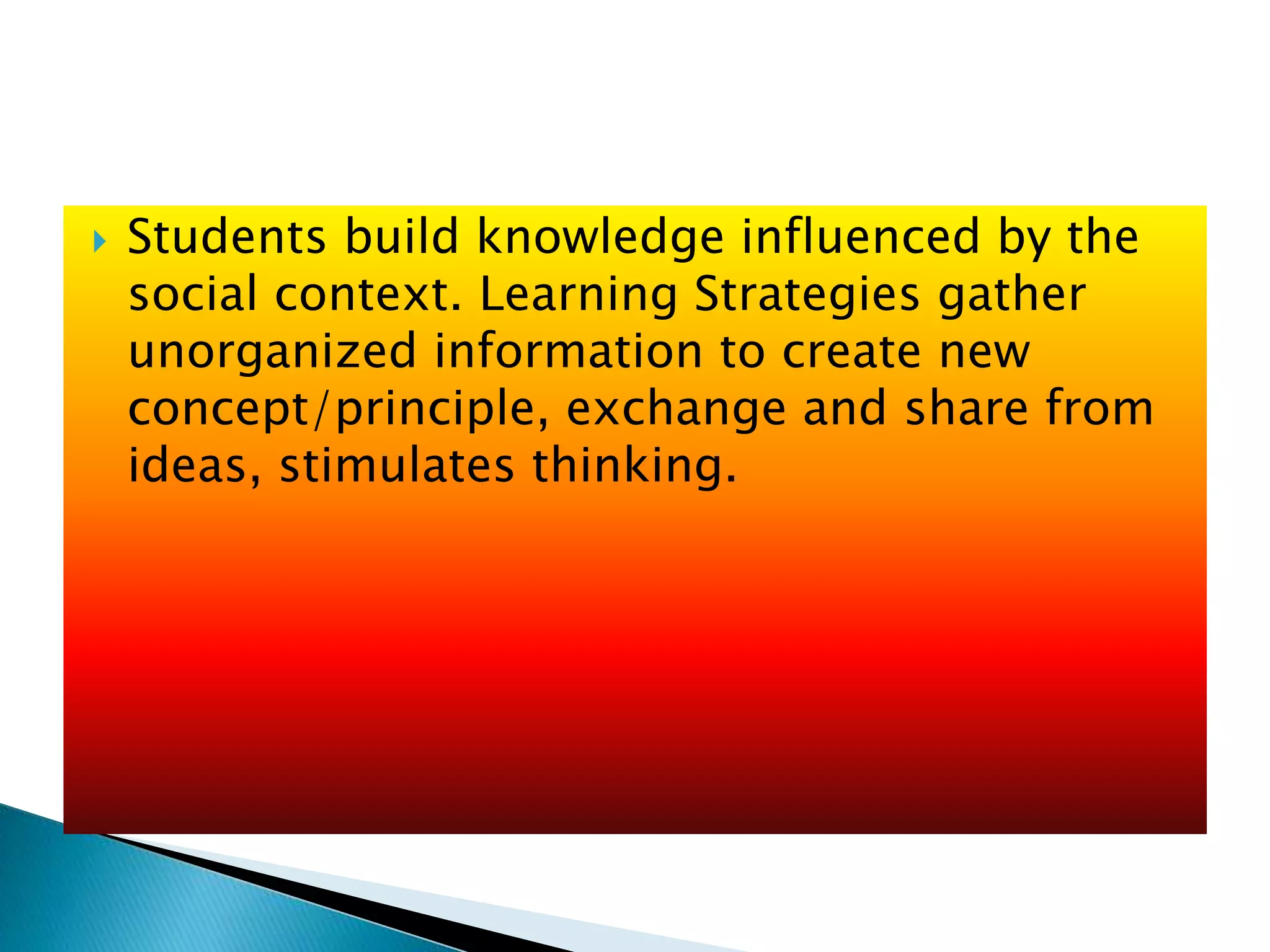  Students build knowledge influenced by the
social context. Learning Strategies gather
unorganized information to create new
concept/principle, exchange and share from
ideas, stimulates thinking.
 