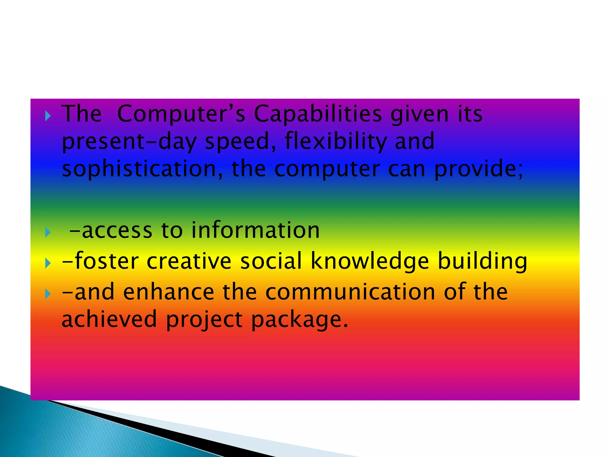  The Computer’s Capabilities given its
present-day speed, flexibility and
sophistication, the computer can provide;
 -access to information
 -foster creative social knowledge building
 -and enhance the communication of the
achieved project package.
 