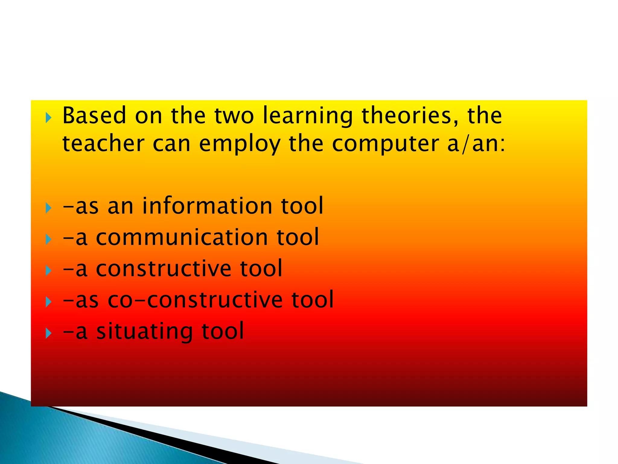 Based on the two learning theories, the
teacher can employ the computer a/an:
 -as an information tool
 -a communication tool
 -a constructive tool
 -as co-constructive tool
 -a situating tool
 