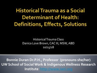 HistoricalTrauma Class
Danica Love Brown, CAC III, MSW, ABD
10/15/18
Bonnie Duran Dr.P.H., Professor (pronouns she/her)
UW School of Social Work & Indigenous Wellness Research
Institute http://www.iwri.org
 