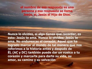 el nombre de esa respuesta es una
         persona y esa respuesta se llama
          Jesús, si, Jesús el Hijo de Dios.




Nunca lo olvides, si algo tienes que recordar, es
esto: Jesús te ama. Nunca lo olvides: Jesús te
ama. No endurezcas el corazón. Aquel que ha
logrado marcar al mundo de tal manera que nos
referimos a la historia antes y después de
Él, (AC y DC) también puede dar un vuelco a tu
corazón y marcarte para darte su vida, su
amor, su camino y su salvación
 