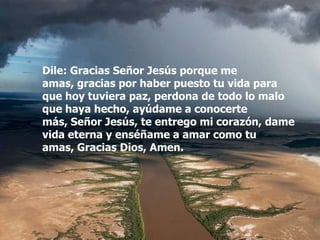 Dile: Gracias Señor Jesús porque me
amas, gracias por haber puesto tu vida para
que hoy tuviera paz, perdona de todo lo malo
que haya hecho, ayúdame a conocerte
más, Señor Jesús, te entrego mi corazón, dame
vida eterna y enséñame a amar como tu
amas, Gracias Dios, Amen.
 