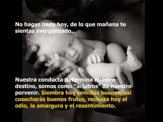 No hagas nada hoy, de lo que mañana te
sientas avergonzado.




Nuestra conducta determina nuestro
destino, somos como “árbitros” de nuestro
porvenir. Siembra hoy semillas buenas, así
cosecharás buenos frutos, rechaza hoy el
odio, la amargura y el resentimiento.
 