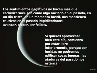 Los sentimientos negativos no hacen más que
esclavizarnos, son como algo anclado en el pasado, en
un día triste, en un momento hostil, nos mantienen
cautivos en el pasado impidiéndonos
avanzar, crecer, ser felices.


                         Si quieres aprovechar
                         bien este día, comienza
                         por estar libre
                         interiormente, porque con
                         heridas no podremos
                         edificar cosas buenas, las
                         ataduras del pasado nos
                         estancan.
 