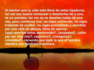 Si sientes que tu vida esta llena de estas ligaduras,
tal vez sea bueno comenzar a desatarlas de a una,
es un proceso, tal vez no se desaten todas de una
vez, pero comienza hoy, no sigas sufriendo, no sigas
tratando de ocultar, no sigas precipitado y aturdido
por una vida de afanes, llena de apuros.
¿qué semillas estas sembrando?, ¿ansiedad?, ¿afán
por ser más rico?, ¿egoísmo?, ¿venganza?,
¿rivalidad?, recuerda que todo lo que el hombre
siembra eso también cosechara.
 